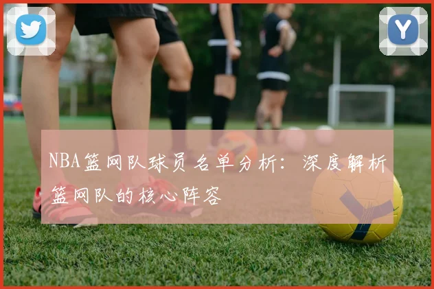 NBA篮网队球员名单分析：深度解析篮网队的核心阵容