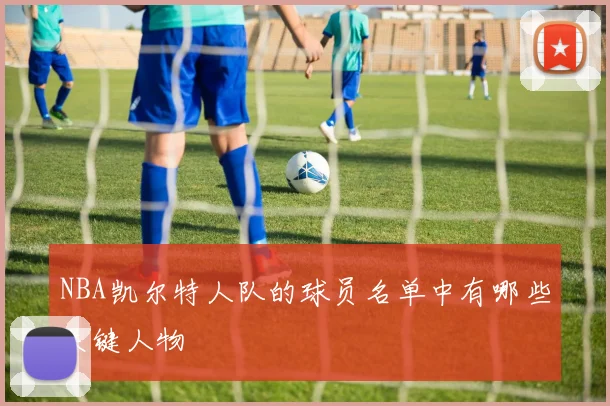 NBA凯尔特人队的球员名单中有哪些关键人物