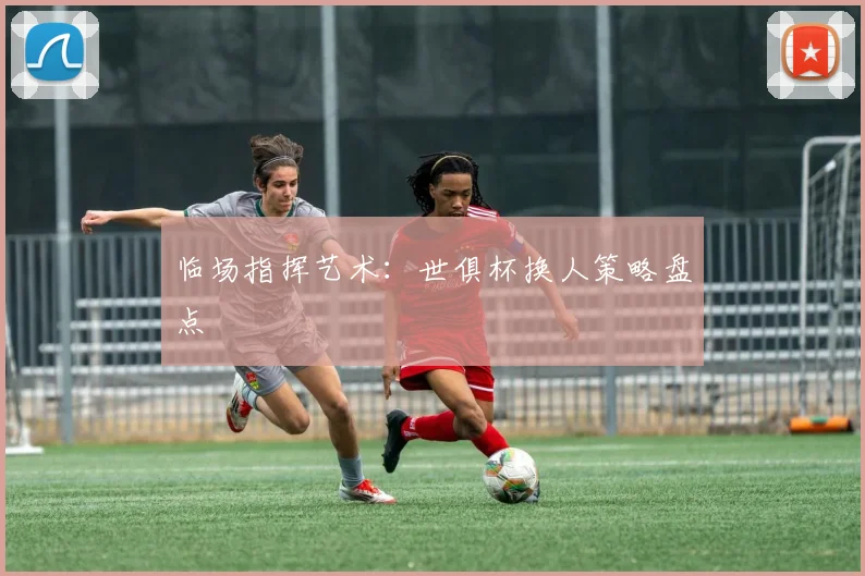 临场指挥艺术:世俱杯换人策略盘点