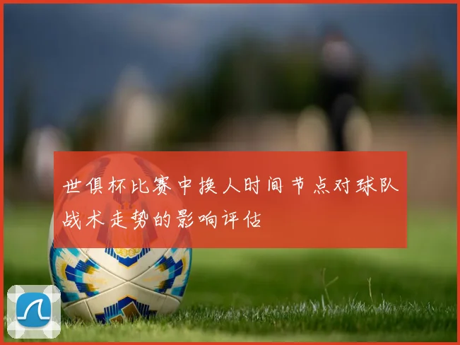 世俱杯比赛中换人时间节点对球队战术走势的影响评估