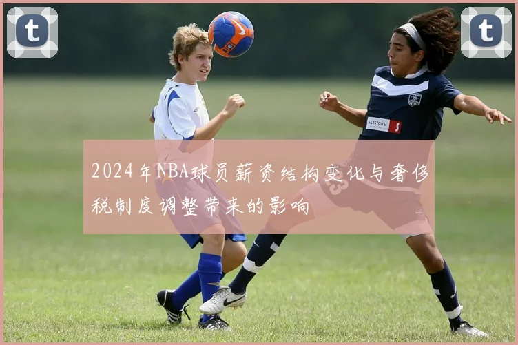 2024年NBA球员薪资结构变化与奢侈税制度调整带来的影响
