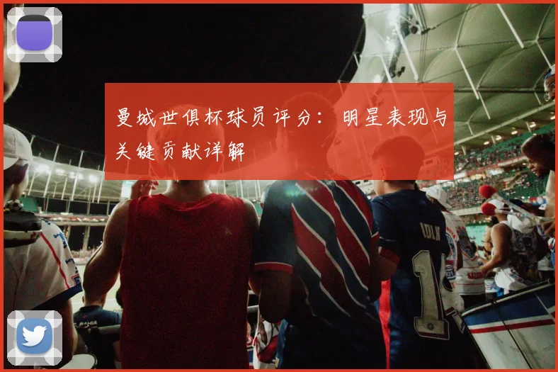 曼城世俱杯球员评分：明星表现与关键贡献详解